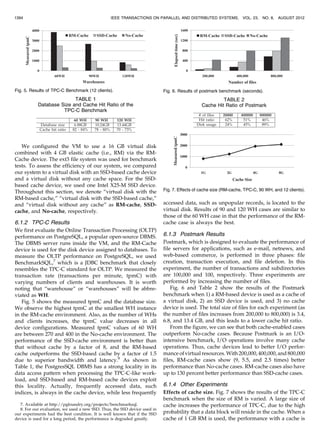 We configured the VM to use a 16 GB virtual disk
combined with 4 GB elastic cache (i.e., RM) via the RM-
Cache device. The ext3 file system was used for benchmark
tests. To assess the efficiency of our system, we compared
our system to a virtual disk with an SSD-based cache device
and a virtual disk without any cache space. For the SSD-
based cache device, we used one Intel X25-M SSD device.
Throughout this section, we denote “virtual disk with the
RM-based cache,” “virtual disk with the SSD-based cache,”
and “virtual disk without any cache” as RM-cache, SSD-
cache, and No-cache, respectively.
6.1.2 TPC-C Results
We first evaluate the Online Transaction Processing (OLTP)
performance on PostgreSQL, a popular open-source DBMS.
The DBMS server runs inside the VM, and the RM-Cache
device is used for the disk device assigned to databases. To
measure the OLTP performance on PostgreSQL, we used
BenchmarkSQL,7
which is a JDBC benchmark that closely
resembles the TPC-C standard for OLTP. We measured the
transaction rate (transactions per minute, tpmC) with
varying numbers of clients and warehouses. It is worth
noting that “warehouse” or “warehouses” will be abbre-
viated as WH.
Fig. 5 shows the measured tpmC and the database size.
We observe the highest tpmC at the smallest WH instance
in the RM-cache environment. Also, as the number of WHs
and clients increases, the tpmC value decreases in all
device configurations. Measured tpmC values of 60 WH
are between 270 and 400 in the No-cache environment. The
performance of the SSD-cache environment is better than
that without cache by a factor of 8, and the RM-based
cache outperforms the SSD-based cache by a factor of 1.5
due to superior bandwidth and latency.8
As shown in
Table 1, the PostgresSQL DBMS has a strong locality in its
data access pattern when processing the TPC-C-like work-
load, and SSD-based and RM-based cache devices exploit
this locality. Actually, frequently accessed data, such
indices, is always in the cache device, while less frequently
accessed data, such as unpopular records, is located to the
virtual disk. Results of 90 and 120 WH cases are similar to
those of the 60 WH case in that the performance of the RM-
cache case is always the best.
6.1.3 Postmark Results
Postmark, which is designed to evaluate the performance of
file servers for applications, such as e-mail, netnews, and
web-based commerce, is performed in three phases: file
creation, transaction execution, and file deletion. In this
experiment, the number of transactions and subdirectories
are 100,000 and 100, respectively. Three experiments are
performed by increasing the number of files.
Fig. 6 and Table 2 show the results of the Postmark
benchmark when 1) a RM-based device is used as a cache of
a virtual disk, 2) an SSD device is used, and 3) no cache
device is used. The total size of files for each experiment (as
the number of files increases from 200,000 to 800,000) is 3.4,
6.8, and 13.4 GB, and this leads to a lower cache hit ratio.
From the figure, we can see that both cache-enabled cases
outperform No-cache cases. Because Postmark is an I/O-
intensive benchmark, I/O operations involve many cache
operations. Thus, cache devices lead to better I/O perfor-
manceof virtual resources. With 200,000,400,000,and 800,000
files, RM-cache cases show (9, 5.5, and 2.5 times) better
performance than No-cache cases. RM-cache cases also have
up to 130 percent better performance than SSD-cache cases.
6.1.4 Other Experiments
Effects of cache size. Fig. 7 shows the results of the TPC-C
benchmark when the size of RM is varied. A large size of
cache increases the performance of TPC-C, due to the high
probability that a data block will reside in the cache. When a
cache of 1 GB RM is used, the performance with a cache is
1394 IEEE TRANSACTIONS ON PARALLEL AND DISTRIBUTED SYSTEMS, VOL. 23, NO. 8, AUGUST 2012
Fig. 5. Results of TPC-C Benchmark (12 clients).
TABLE 1
Database Size and Cache Hit Ratio of the
TPC-C Benchmark
Fig. 6. Results of postmark benchmark (seconds).
TABLE 2
Cache Hit Ratio of Postmark
7. Available at http://pgfoundry.org/projects/benchmarksql.
8. For our evaluation, we used a new SSD. Thus, the SSD device used in
our experiments had the best condition. It is well known that if the SSD
device is used for a long period, the performance is degraded greatly.
Fig. 7. Effects of cache size (RM-cache, TPC-C, 90 WH, and 12 clients).
 
