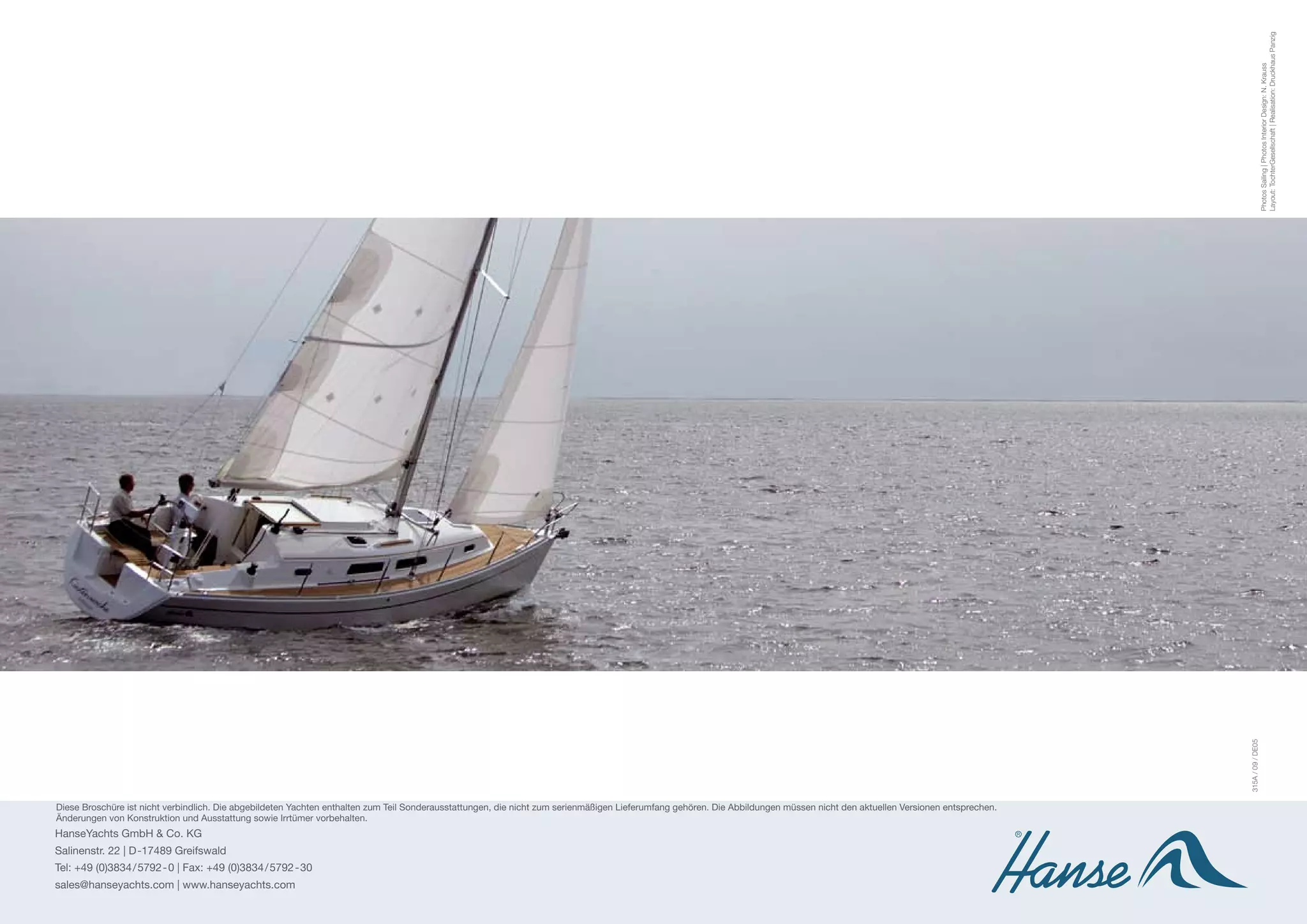 Layout: TochterGesellschaft | Realisation: Druckhaus Panzig
                                                                                                                                                                                                                                                 Photos Sailing | Photos Interior Design: N. Krauss
                                                                                                                                                                                                                              315A / 09 / DE05
Diese Broschüre ist nicht verbindlich. Die abgebildeten Yachten enthalten zum Teil Sonderausstattungen, die nicht zum serienmäßigen Lieferumfang gehören. Die Abbildungen müssen nicht den aktuellen Versionen entsprechen.
Änderungen von Konstruktion und Ausstattung sowie Irrtümer vorbehalten.
HanseYachts GmbH & Co. KG
Salinenstr. 22 | D -17489 Greifswald
Tel: +49 (0)3834 / 5792 - 0 | Fax: +49 (0)3834/5792-30
sales@hanseyachts.com | www.hanseyachts.com
 