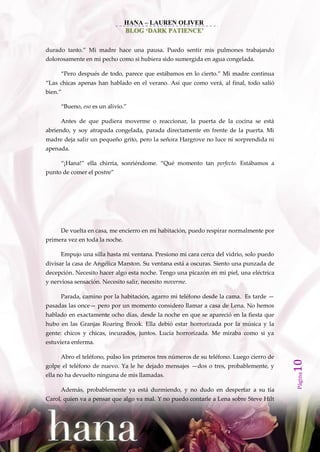HANA – LAUREN OLIVER
                                BLOG ‘DARK PATIENCE’


durado tanto.‛ Mi madre hace una pausa. Puedo sentir mis pulmones trabajando
dolorosamente en mi pecho como si hubiera sido sumergida en agua congelada.

     ‚Pero después de todo, parece que est{bamos en lo cierto.‛ Mi madre continua
‚Las chicas apenas han hablado en el verano. Así que como ver{, al final, todo salió
bien.‛

     ‚Bueno, eso es un alivio.‛

     Antes de que pudiera moverme o reaccionar, la puerta de la cocina se está
abriendo, y soy atrapada congelada, parada directamente en frente de la puerta. Mi
madre deja salir un pequeño grito, pero la señora Hargrove no luce ni sorprendida ni
apenada.

     ‚¡Hana!‛ ella chirria, sonriéndome. ‚Qué momento tan perfecto. Estábamos a
punto de comer el postre‛




     De vuelta en casa, me encierro en mi habitación, puedo respirar normalmente por
primera vez en toda la noche.

     Empujo una silla hasta mi ventana. Presiono mi cara cerca del vidrio, solo puedo
divisar la casa de Angélica Marston. Su ventana está a oscuras. Siento una punzada de
decepción. Necesito hacer algo esta noche. Tengo una picazón en mi piel, una eléctrica
y nerviosa sensación. Necesito salir, necesito moverme.

     Parada, camino por la habitación, agarro mi teléfono desde la cama. Es tarde —
pasadas las once— pero por un momento considero llamar a casa de Lena. No hemos
hablado en exactamente ocho días, desde la noche en que se apareció en la fiesta que
hubo en las Granjas Roaring Brook. Ella debió estar horrorizada por la música y la
gente: chicos y chicas, incurados, juntos. Lucía horrorizada. Me miraba como si ya
estuviera enferma.

     Abro el teléfono, pulso los primeros tres números de su teléfono. Luego cierro de
                                                                                         10




golpe el teléfono de nuevo. Ya le he dejado mensajes —dos o tres, probablemente, y
                                                                                         Página




ella no ha devuelto ninguna de mis llamadas.

     Además, probablemente ya está durmiendo, y no dudo en despertar a su tía
Carol, quien va a pensar que algo va mal. Y no puedo contarle a Lena sobre Steve Hilt
 