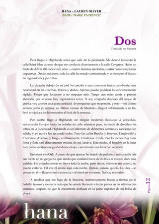 HANA – LAUREN OLIVER
                               BLOG ‘DARK PATIENCE’




                                                                        Dos
                                                                     Traducido por Mekaret



      Para llegar a Highlands tenía que salir de la península. Me desvié tomando la
calle Saint John, a pesar de que me conducía directamente a la calle Congress. Hubo un
brote de deliria allí hace cinco años ––cuatro familias afectadas, cuatro curas tempranas
impuestas. Desde entonces, toda la calle ha estado contaminada y es siempre el blanco
de reguladores y patrullas.

      La picazón debajo de mi piel ha crecido a una constante fuerza zumbante, una
necesidad en mis piernas, brazos y dedos. Apenas puedo pedalear lo suficientemente
rápido. Tengo que forzarme a no empujar más. Tengo que estar alerta y prestar
atención, por si acaso hay reguladores cerca. Si soy atrapada después del toque de
queda, voy a tener una gran cantidad de preguntas que responder, y esto ––mi último
verano como yo misma, mi último verano de libertad–– llegará súbitamente a su fin.
Seré arrojada a los laboratorios al final de la semana.

      Por suerte, llego a Highlands sin ningún incidente. Reduzco la velocidad,
entornando los ojos hacia las señales de calle mientras paso, tratando de descifrar las
letras en la oscuridad. Highlands es un laberinto de diferentes caminos y callejones sin
salida, y yo nunca los recuerdo todos. Paso las calles Brooks y Stevens; Tanglewild y
Crestview Avenue, y luego, confusamente, Crestview Circle. Por lo menos hay luna
llena y flota casi directamente encima de mí, lasciva. Esta noche, el hombre en la luna
luce como si estuviese guiñándome el ojo, o sonriendo: una luna con secretos.

      Entonces veo Oak. A pesar de que apenas he dejado de pedalear, mi corazón late
tan fuerte en mi garganta, que siento que estallará fuera de mi boca si intento decir una
palabra. He evitado pensar en Steve toda la noche, pero ahora, mientras me acerco, no
puedo evitarlo. Tal vez él estará aquí esta noche. Quizás, quizás, quizás. La idea ––el
pensar en él–– fluye en mi conciencia, volviéndose existente. No hay represión.
                                                                                             12




      A medida que me bajo de la bicicleta, instintivamente busco a tientas en el
bolsillo trasero y siento la nota que he estado llevando a todas partes en las últimas dos
                                                                                             Página




semanas, después de que la encontrara doblada en la parte superior de mi bolsa de
playa.
 