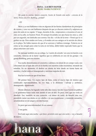 HANA – LAUREN OLIVER
                                 BLOG ‘DARK PATIENCE’


      Me gusta tu sonrisa. Quiero conocerte. Sesión de Estudio esta noche ––ciencias de la
tierra. Tienes con el Sr. Roebling, ¿verdad?

      --SH

      Steve y yo nos habíamos visto en algunas de las fiestas clandestinas de principios
de verano, y una vez casi hablamos después de que yo chocara contra él y salpicara un
poco de soda en su zapato. Y luego, durante el día, empezamos a cruzarnos el uno al
otro: en la calle, en Eastern Prom. Él siempre levantaba sus ojos hacia los míos y, sólo
por un segundo, me dedicaba una sonrisa. Ese día ––el día de la nota–– Pensé que lo vi
guiñar un ojo. Pero estaba con Lena, y él estaba con sus amigos en la sección de chicos
en la playa. No había manera de que él se acercara y hablara conmigo. Todavía no sé
cómo se las arregló para colar la nota en mi bolsa, debió haber esperado hasta que la
playa estuviese casi vacía.

      Su mensaje también era un código. La ‘sesión de estudio’ era una invitación a un
concierto, ‘ciencias de la tierra’ significa que se celebraría en uno de las granjas ––la
granja Roebling, para ser exactos.

      Esa noche abandonamos el concierto y salimos a la mitad de un campo vacío, nos
colocamos uno al lado del otro en la hierba con nuestros codos tocándose, mirando las
estrellas. En un momento, él deslizo un diente de león desde mi frente hasta mi
mentón, y luché contra el desesperado y nervioso impulso de reír.

      Esa fue la noche en que él me beso.

      Mi primer beso. Un nuevo tipo de beso, como el nuevo tipo de música que
continuaba reproduciéndose, en voz baja, a la distancia ––salvaje y arrítmico,
desesperado. Apasionado.

      Desde entonces, he logrado verlo sólo dos veces y las dos veces fueron en público
y no podíamos hacer nada más asentir el uno al otro. Es peor, creo, que no verlo en
absoluto. Eso, también, es una comezón ––el deseo de verlo, de besarlo otra vez,
permitirle meter sus dedos en mi cabello–– es una monstruosa y constante sensación,
arrastrándose en mi sangre y en mis huesos.

      Es peor que una enfermedad. Es un veneno.
                                                                                                13




      Y me gusta.
                                                                                                Página




      Si él está aquí esta noche –«por favor, permítele estar aquí esta noche»– voy a besarlo
de nuevo.
 