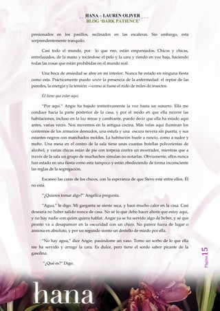 HANA – LAUREN OLIVER
                                 BLOG ‘DARK PATIENCE’


presionados en los pasillos, reclinados en las escaleras. Sin embargo, esta
sorprendentemente tranquilo.

      Casi todo el mundo, por       lo que veo, están emparejados. Chicos y chicas,
entrelazados, de la mano y tocándose el pelo y la cara y riendo en voz baja, haciendo
todas las cosas que están prohibidas en el mundo real.

      Una boca de ansiedad se abre en mi interior. Nunca he estado en ninguna fiesta
como esta. Prácticamente puedo sentir la presencia de la enfermedad: el reptar de las
paredes, la energía y la tensión ––como si fuese el nido de miles de insectos.

      Él tiene que estar aquí.

      ‚Por aquí.‛ Angie ha bajado instintivamente la voz hasta un susurro. Ella me
conduce hacia la parte posterior de la casa, y por el modo en que ella recorre las
habitaciones, incluso en la luz tenue y cambiante, puedo decir que ella ha estado aquí
antes, varias veces. Nos movemos en la antigua cocina. Más velas aquí iluminan los
contornos de los armarios desnudos, una estufa y una oscura nevera sin puerta, y sus
estantes negros con manchados moldes. La habitación huele a rancio, como a sudor y
moho. Una mesa en el centro de la sala tiene unas cuantas botellas polvorientas de
alcohol, y varias chicas están de pie con torpeza contra un mostrador, mientras que a
través de la sala un grupo de muchachos simulan no notarlas. Obviamente, ellos nunca
han estado en una fiesta como esta tampoco y están obedeciendo de forma inconsciente
las reglas de la segregación.

      Escaneo las caras de los chicos, con la esperanza de que Steve esté entre ellos. Él
no está.

      ‚¿Quieres tomar algo?‛ Angélica pregunta.

      ‚Agua,‛ le digo. Mi garganta se siente seca, y hace mucho calor en la casa. Casi
desearía no haber salido nunca de casa. No sé lo que debo hacer ahora que estoy aquí,
y no hay nadie con quien quiera hablar. Angie ya se ha servido algo de beber, y sé que
pronto va a desaparecer en la oscuridad con un chico. No parece fuera de lugar o
ansiosa en absoluto, y por un segundo siento un destello de miedo por ella.

      ‚No hay agua,‛ dice Angie, pas{ndome un vaso. Tomo un sorbo de lo que ella
me ha servido y arrugo la cara. Es dulce, pero tiene el sordo sabor picante de la
                                                                                            15




gasolina.
                                                                                            Página




      ‚¿Qué es?‛ Digo.
 