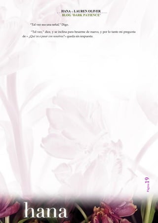 HANA – LAUREN OLIVER
                              BLOG ‘DARK PATIENCE’

     ‚Tal vez sea una señal,‛ Digo.

      ‚Tal vez,‛ dice, y se inclina para besarme de nuevo, y por lo tanto mi pregunta
de « ¿Qué va a pasar con nosotros?» queda sin respuesta.




                                                                                        19
                                                                                        Página
 