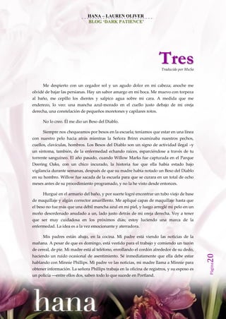 HANA – LAUREN OLIVER
                              BLOG ‘DARK PATIENCE’




                                                                      Tres
                                                                        Traducido por MuSa



      Me despierto con un cegador sol y un agudo dolor en mi cabeza; anoche me
olvidé de bajar las persianas. Hay un sabor amargo en mi boca. Me muevo con torpeza
al baño, me cepillo los dientes y salpico agua sobre mi cara. A medida que me
enderezo, lo veo: una mancha azul-morado en el cuello justo debajo de mi oreja
derecha, una constelación de pequeños moretones y capilares rotos.

      No lo creo. Él me dio un Beso del Diablo.

      Siempre nos chequeamos por besos en la escuela; teníamos que estar en una línea
con nuestro pelo hacia atrás mientras la Señora Brinn examinaba nuestros pechos,
cuellos, clavículas, hombros. Los Besos del Diablo son un signo de actividad ilegal –y
un síntoma, también, de la enfermedad echando raíces, esparciéndose a través de tu
torrente sanguíneo. El año pasado, cuando Willow Marks fue capturada en el Parque
Deering Oaks, con un chico incurado, la historia fue que ella había estado bajo
vigilancia durante semanas, después de que su madre había notado un Beso del Diablo
en su hombro. Willow fue sacada de la escuela para que se curara en un total de ocho
meses antes de su procedimiento programado, y no la he visto desde entonces.

      Hurgué en el armario del baño, y por suerte logré encontrar un tubo viejo de base
de maquillaje y algún corrector amarillento. Me apliqué capas de maquillaje hasta que
el beso no fue más que una débil mancha azul en mi piel, y luego arreglé mi pelo en un
moño desordenado anudado a un, lado justo detrás de mi oreja derecha. Voy a tener
que ser muy cuidadosa en los próximos días; estoy luciendo una marca de la
enfermedad. La idea es a la vez emocionante y aterradora.

      Mis padres están abajo, en la cocina. Mi padre está viendo las noticias de la
mañana. A pesar de que es domingo, está vestido para el trabajo y comiendo un tazón
de cereal, de pie. Mi madre está al teléfono, enrollando el cordón alrededor de su dedo,
                                                                                             20




haciendo un ruido ocasional de asentimiento. Sé inmediatamente que ella debe estar
hablando con Minnie Phillips. Mi padre ve las noticias, mi madre llama a Minnie para
                                                                                             Página




obtener información. La señora Phillips trabaja en la oficina de registros, y su esposo es
un policía ––entre ellos dos, saben todo lo que sucede en Portland.
 