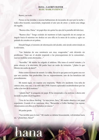 HANA – LAUREN OLIVER
                               BLOG ‘DARK PATIENCE’

      Bueno, casi todo.

      Pienso en las torcidas y oscuras habitaciones de incurados de ayer por la noche –
todos ellos tocando, susurrando, respirando el aire uno de otros– y siento una ráfaga
de orgullo.

      ‚Buenos días, Hana,‛ mi pap{ dice sin quitar los ojos de la pantalla del televisor.

      ‚Buenos días.‛ Tengo cuidado de mantener el lado izquierdo de mi cuerpo en
ángulo hacia él mientras me deslizo en una silla en la mesa de la cocina y agito un
puñado de cereales en mi palma.

      Donald Seigal, el ministro de información del alcalde, está siendo entrevistado en
la televisión.

      ‚Las historias de una resistencia son muy exageradas,‛ est{ diciendo sin
problemas. ‚Aun así, el alcalde responde a las preocupaciones de la comunidad...
nuevas medidas ser{n efectuadas…‛

      ‚Increíble.‛ Mi madre ha colgado el teléfono. Ella toma el control remoto y le
pone silencio a la televisión. Mi padre hace un ruido de irritación. ‚¿Sabes lo que
Minnie me acaba de decir?‛

      Peleo contra el deseo de sonreír. Lo sabía. Eso es lo que pasa con la gente una vez
que son curadas: Son predecibles. Eso es, supuestamente, uno de los beneficios del
procedimiento.

      Mi mam{ sigue, sin esperar una respuesta, ‚Hubo otro incidente. Una niña de
catorce años, esta vez, y un niño del CPHS. Fueron capturados escabulléndose por las
calles a las tres de la mañana.‛

      ‚¿Quién fue?‛ le pregunta mi pap{. Él ha renunciado a las noticias y ahora est{
lavando su plato en el fregadero.

      ‚Una de las chicas Sterling. La m{s joven, Sara.‛ Mi madre observa a mi pap{
expectante. Cuando él no reacciona, dice, ‚Recuerdas a Collin Sterling y su esposa.
Almorzamos con ellos en el Spitalnys en marzo.‛

      Mi padre gruñe.
                                                                                            21




      ‚Tan terrible para la fam-‛ Mi madre se detiene bruscamente, volviéndose hacia
                                                                                            Página




mí. ‚¿Est{s bien, Hana?‛
 