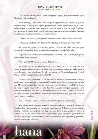 HANA – LAUREN OLIVER
                               BLOG ‘DARK PATIENCE’


      ‚Yo, yo creo que tragué mal,‛ jadeo. Me pongo de pie y alcanzo un vaso de agua.
Mis dedos están temblando.

      Sarah Sterling. Debe haber sido atrapada regresando de la fiesta, y por un
segundo tengo el peor y más egoísta pensamiento: Gracias a Dios que no fui yo. Tomo
sorbos largos y lentos de agua, deseando que mi corazón deje de palpitar. Quiero
preguntar qué le pasó a Sarah –qué le va a pasar– pero no confío en mí habla. Además,
estas historias siempre terminan de la misma manera.

      ‚Ella va a ser curada, por supuesto,‛ acaba mi madre, como si leyera mi mente.

      ‚Ella es demasiado joven,‛ dejo escapar. ‚No hay manera de que salga bien‛.

      Mi madre se vuelve hacia mí con calma. ‚Si tienes la edad suficiente para
contraer la enfermedad, tienes la edad suficiente para ser curado,‛ dice ella.

      Mi padre se ríe. ‚Pronto estarás ofreciéndote voluntaria para la ALD. ¿Por qué no
intervenir en niños, también?‛

      ‚¿Por qué no?‛ Mi madre se encoge de hombros.

      Me pongo de pie, agarrándome contra de la mesa de la cocina mientras una
ráfaga de negrura barre a través de mi cabeza, nublando mi visión. Mi padre toma el
control remoto y sube el volumen del televisor de nuevo. Ahora es el padre de Fred, el
Alcalde Hargrove, cuya imagen está enfocada.

      ‚Repito, no hay peligro de un tan llamado ‘movimiento de resistencia’ o alguna
significante propagación de la enfermedad,‛ est{ diciendo. Salgo r{pidamente hacia la
sala. Mi mamá me dice algo, pero yo estoy muy concentrada en el zumbido de la voz
de Hargrove para escuchar lo que ella dice. ‚Ahora, como siempre, declaramos una
política de tolerancia cero para las perturbaciones y la disidencia.‛ Subo las escaleras
de a dos peldaños y me encierro en mi habitación, deseando más que nunca que mi
cuarto tuviera cerradura.

      Pero la privacidad genera secretos, y los secretos generan enfermedad.

      Mis palmas están sudando mientras saco mi teléfono y marco el número de
Angélica. Estoy desesperada por hablar con alguien acerca de lo que le ocurrió a Sarah
Sterling –necesito que Angélica me diga que está bien, y que estamos a salvo, y
                                                                                           22




también que el sitio clandestino no será desbaratado– pero tendremos que hablar con
                                                                                           Página




cuidado, en códigos. Todas nuestras llamadas telefónicas son reguladas y grabadas,
periódicamente, por la ciudad.
 