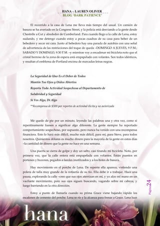 HANA – LAUREN OLIVER
                               BLOG ‘DARK PATIENCE’


     El recorrido a la casa de Lena me lleva más tiempo del usual. Un camión de
basura se ha averiado en la Congress Street, y la policía está desviando a la gente desde
Chestnlle a Cut y alrededor de Cumberland. Para cuando llego a la calle de Lena, estoy
sudando, y me detengo cuando estoy a pocas cuadras de su casa para beber de un
bebedero y secar mi cara. Junto al bebedero hay una parada de autobús con una señal
de advertencia de las restricciones del toque de queda –DOMINGO A JUEVES, 9 P.M.;
SABADO Y DOMINGO, 9:30 P.M. –y mientras voy a encadenar mi bicicleta noto que el
cristal borroso de la zona de espera está empapelado con volantes. Son todos idénticos,
y resaltan el emblema de Portland encima de marcadas letras negras.



     La Seguridad de Uno Es el Deber de Todos

     Mantén Tus Ojos y Oídos Abiertos

     Reporta Toda Actividad Sospechosa al Departamento de
     Salubridad y Seguridad

     Si Ves Algo, Di Algo

     **Recompensa de $500 por reportes de actividad ilícita y no autorizada



     Me quedo de pie por un minuto, leyendo las palabras una y otra vez, como si
repentinamente fuesen a significar algo diferente. La gente siempre ha reportado
comportamiento sospechoso, por supuesto, pero nunca ha venido con una recompensa
financiera. Esto lo hará más difícil, mucho más difícil, para mí, para Steve, para todos
nosotros. Quinientos dólares es mucho dinero para la mayoría de la gente en estos días
–la cantidad de dinero que la gente no hace en una semana.

     Una puerta se cierra de golpe y doy un salto, casi tirando mi bicicleta. Noto, por
primera vez, que la calle entera está empapelada con volantes. Están puestos en
portones y buzones, pegados a faroles inutilizados y a los botes de basura.

     Hay movimiento en el porche de Lena. De repente ella aparece, vistiendo una
polera de talla muy grande de la rotisería de su tío. Ella debe ir a trabajar. Hace una
pausa, explorando la calle –creo que sus ojos aterrizan en mí, y yo alzo mi mano en un
                                                                                            24




vacilante movimiento, pero sus ojos siguen buscando, vagando sobre mi cabeza, y
luego barriendo en la otra dirección.
                                                                                            Página




     Estoy a punto de llamarla cuando su prima Grace viene bajando rápido los
escalones de cemento del porche. Lena se ríe y la alcanza para frenar a Grace. Lena luce
 