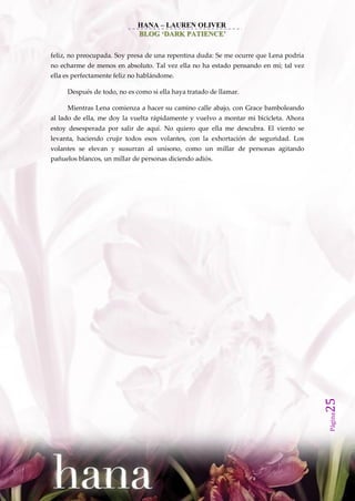 HANA – LAUREN OLIVER
                             BLOG ‘DARK PATIENCE’


feliz, no preocupada. Soy presa de una repentina duda: Se me ocurre que Lena podría
no echarme de menos en absoluto. Tal vez ella no ha estado pensando en mí; tal vez
ella es perfectamente feliz no hablándome.

     Después de todo, no es como si ella haya tratado de llamar.

     Mientras Lena comienza a hacer su camino calle abajo, con Grace bamboleando
al lado de ella, me doy la vuelta rápidamente y vuelvo a montar mi bicicleta. Ahora
estoy desesperada por salir de aquí. No quiero que ella me descubra. El viento se
levanta, haciendo crujir todos esos volantes, con la exhortación de seguridad. Los
volantes se elevan y susurran al unísono, como un millar de personas agitando
pañuelos blancos, un millar de personas diciendo adiós.




                                                                                      25
                                                                                      Página
 