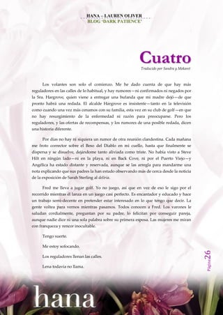 HANA – LAUREN OLIVER
                                BLOG ‘DARK PATIENCE’




                                                         Cuatro
                                                          Traducido por Sandra y Mekaret



      Los volantes son solo el comienzo. Me he dado cuenta de que hay más
reguladores en las calles de lo habitual, y hay rumores—ni confirmados ni negados por
la Sra. Hargrove, quien viene a entregar una bufanda que mi madre dejó—de que
pronto habrá una redada. El alcalde Hargrove es insistente—tanto en la televisión
como cuando una vez más cenamos con su familia, esta vez en su club de golf—en que
no hay resurgimiento de la enfermedad ni razón para preocuparse. Pero los
reguladores, y las ofertas de recompensas, y los rumores de una posible redada, dicen
una historia diferente.

      Por días no hay ni siquiera un rumor de otra reunión clandestina. Cada mañana
me froto corrector sobre el Beso del Diablo en mi cuello, hasta que finalmente se
dispersa y se disuelve, dejándome tanto aliviada como triste. No había visto a Steve
Hilt en ningún lado—ni en la playa, ni en Back Cove, ni por el Puerto Viejo—y
Angélica ha estado distante y reservada, aunque se las arregla para mandarme una
nota explicando que sus padres la han estado observando más de cerca desde la noticia
de la exposición de Sarah Sterling al deliria.

      Fred me lleva a jugar golf. Yo no juego, así que en vez de eso le sigo por el
recorrido mientras él lanza en un juego casi perfecto. Es encantador y educado y hace
un trabajo semi-decente en pretender estar interesado en lo que tengo que decir. La
gente voltea para vernos mientras pasamos. Todos conocen a Fred. Los varones le
saludan cordialmente, preguntan por su padre, lo felicitan por conseguir pareja,
aunque nadie dice ni una sola palabra sobre su primera esposa. Las mujeres me miran
con franqueza y rencor inocultable.

      Tengo suerte.

      Me estoy sofocando.
                                                                                           26




      Los reguladores llenan las calles.
                                                                                           Página




      Lena todavía no llama.
 