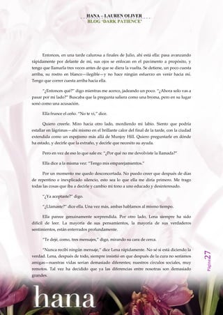 HANA – LAUREN OLIVER
                               BLOG ‘DARK PATIENCE’




      Entonces, en una tarde calurosa a finales de Julio, ahí está ella: pasa avanzando
rápidamente por delante de mí, sus ojos se enfocan en el pavimento a propósito, y
tengo que llamarla tres veces antes de que se diera la vuelta. Se detiene, un poco cuesta
arriba, su rostro en blanco—ilegible—y no hace ningún esfuerzo en venir hacia mí.
Tengo que correr cuesta arriba hacia ella.

      ‚¿Entonces qué?‛ digo mientras me acerco, jadeando un poco. ‚¿Ahora solo vas a
pasar por mi lado?‛ Buscaba que la pregunta saliera como una broma, pero en su lugar
sonó como una acusación.

      Ella frunce el ceño. ‚No te vi,‛ dice.

      Quiero creerle. Miro hacia otro lado, mordiendo mi labio. Siento que podría
estallar en lágrimas—ahí mismo en el brillante calor del final de la tarde, con la ciudad
extendida como un espejismo más allá de Munjoy Hill. Quiero preguntarle en dónde
ha estado, y decirle que la extraño, y decirle que necesito su ayuda.

      Pero en vez de eso lo que sale es: ‚¿Por qué no me devolviste la llamada?‛

      Ella dice a la misma vez: ‚Tengo mis emparejamientos.‛

      Por un momento me quedo desconcertada. No puedo creer que después de días
de repentino e inexplicado silencio, esto sea lo que ella me diría primero. Me trago
todas las cosas que iba a decirle y cambio mi tono a uno educado y desinteresado.

      ‚¿Ya aceptaste?‛ digo.

      ‚¿Llamaste?‛ dice ella. Una vez m{s, ambas hablamos al mismo tiempo.

      Ella parece genuinamente sorprendida. Por otro lado, Lena siempre ha sido
difícil de leer. La mayoría de sus pensamientos, la mayoría de sus verdaderos
sentimientos, están enterrados profundamente.

      ‚Te dejé, como, tres mensajes,‛ digo, mirando su cara de cerca.

      ‚Nunca recibí ningún mensaje,‛ dice Lena r{pidamente. No sé si est{ diciendo la
                                                                                            27




verdad. Lena, después de todo, siempre insistió en que después de la cura no seríamos
                                                                                            Página




amigas—nuestras vidas serían demasiado diferentes; nuestros círculos sociales, muy
remotos. Tal vez ha decidido que ya las diferencias entre nosotras son demasiado
grandes.
 