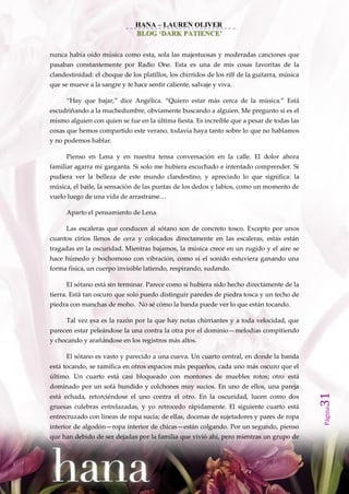 HANA – LAUREN OLIVER
                               BLOG ‘DARK PATIENCE’


nunca había oído música como esta, sola las majestuosas y moderadas canciones que
pasaban constantemente por Radio One. Esta es una de mis cosas favoritas de la
clandestinidad: el choque de los platillos, los chirridos de los riff de la guitarra, música
que se mueve a la sangre y te hace sentir caliente, salvaje y viva.

      ‚Hay que bajar,‛ dice Angélica. ‚Quiero estar m{s cerca de la música.‛ Est{
escudriñando a la muchedumbre, obviamente buscando a alguien. Me pregunto si es el
mismo alguien con quien se fue en la última fiesta. Es increíble que a pesar de todas las
cosas que hemos compartido este verano, todavía haya tanto sobre lo que no hablamos
y no podemos hablar.

      Pienso en Lena y en nuestra tensa conversación en la calle. El dolor ahora
familiar agarra mi garganta. Si solo me hubiera escuchado e intentado comprender. Si
pudiera ver la belleza de este mundo clandestino, y apreciado lo que significa: la
música, el baile, la sensación de las puntas de los dedos y labios, como un momento de
vuelo luego de una vida de arrastrarse…

      Aparto el pensamiento de Lena.

      Las escaleras que conducen al sótano son de concreto tosco. Excepto por unos
cuantos cirios llenos de cera y colocados directamente en las escaleras, estas están
tragadas en la oscuridad. Mientras bajamos, la música crece en un rugido y el aire se
hace húmedo y bochornoso con vibración, como si el sonido estuviera ganando una
forma física, un cuerpo invisible latiendo, respirando, sudando.

      El sótano está sin terminar. Parece como si hubiera sido hecho directamente de la
tierra. Está tan oscuro que solo puedo distinguir paredes de piedra tosca y un techo de
piedra con manchas de moho. No sé cómo la banda puede ver lo que están tocando.

      Tal vez esa es la razón por la que hay notas chirriantes y a toda velocidad, que
parecen estar peleándose la una contra la otra por el dominio—melodías compitiendo
y chocando y arañándose en los registros más altos.

      El sótano es vasto y parecido a una cueva. Un cuarto central, en donde la banda
está tocando, se ramifica en otros espacios más pequeños, cada uno más oscuro que el
último. Un cuarto está casi bloqueado con montones de muebles rotos; otro está
dominado por un sofá hundido y colchones muy sucios. En uno de ellos, una pareja
                                                                                               31




está echada, retorciéndose el uno contra el otro. En la oscuridad, lucen como dos
gruesas culebras entrelazadas, y yo retrocedo rápidamente. El siguiente cuarto está
                                                                                               Página




entrecruzado con líneas de ropa sucia; de ellas, docenas de sujetadores y pares de ropa
interior de algodón—ropa interior de chicas—están colgando. Por un segundo, pienso
que han debido de ser dejadas por la familia que vivió ahí, pero mientras un grupo de
 