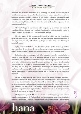 HANA – LAUREN OLIVER
                              BLOG ‘DARK PATIENCE’


alrededor, me mantiene presionada a su cuerpo y sus manos se deslizan por mi
espalda otra vez, sobre los bolsillos de mis pantalones cortos, encuentran mis piernas
desnudas. Sus dedos recorren el interior de mis muslos y mi mente parpadea hacia esa
habitación de casi llena de ropa interior, todas colgando lánguidamente en la
oscuridad, como globos desinflados, como los restos de la mañana siguiente de una
fiesta de cumpleaños.

     ‚Espera.‛ Pongo las dos manos sobre su pecho y lo empujo con fuerza de
inmediato. Él tiene la cara roja y sudada. Sus flequillos están aplastados contra su
frente. ‚Espera,‛ le digo otra vez. ‚Necesito hablar contigo.‛

     No estoy segura de si él me escucha. El ritmo de la música aún está vibrando por
debajo de mis costillas, y mis palabras son sólo otra vibración patinando a su lado. Él
dice algo –una vez más, indescifrable– y tengo que inclinarme hacia delante para
escucharle mejor.

     ‚¡Dije, que quiero bailar!‛ Grita. Sus labios chocan contra mi oído, y siento el
suave mordisco de sus dientes de nuevo. Yo salto y me alejo rápidamente, luego me
siento culpable. Asiento y sonrío para demostrarle que está bien, podemos bailar.

     Bailar, también, es nuevo para mí. A los incurados no se les permite bailar en
parejas, a pesar de que Lena y yo solíamos practicar a veces la una con la otra,
imitando el estilo majestuoso que habíamos visto bailar a las parejas casadas y curadas
en eventos oficiales: paso a paso de manera uniforme a           tiempo con la música,
manteniendo por lo menos un brazo de distancia entre sus pechos, rígido y estricto.
Uno, dos y tres; uno, dos y tres; Lena bramaba, mientras yo casi me ahogaba por reírme
tan fuerte, y ella me empujaba con la rodilla para mantenerme en la pista, y asumía la
voz de nuestro director, McIntosh, diciéndome que yo era una vergüenza, una absoluta
vergüenza.

     El tipo de baile que he conocido es todo sobre reglas: patrones, dominio, y
maniobras complicadas. Pero mientras Steve me acerca a la banda, todo lo que puedo
ver es una masa frenética de gente hirviendo y retorciéndose, al igual que una
serpiente de mar de muchas cabezas, moviéndose, agitando los brazos, golpeando los
pies, saltando. No hay reglas, sólo energía –tanta energía, que podrías utilizarla;
apuesto a que podría dar energía a Portland durante una década. Es más que una ola.
Se trata de una marea, un océano de cuerpos.
                                                                                            33
                                                                                            Página




     Me dejo atrapar por ella. Me olvidé de Lena, de Fred Hargrove, y de los volantes
pegados por todas partes de Portland. Dejo que la música entre a través de mis dientes,
se escurra por mi pelo y golpetee a través de mis ojos. La saboreo, sabe a polvo y sudor.
 