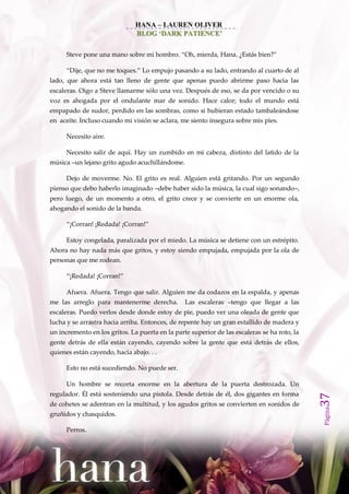 HANA – LAUREN OLIVER
                               BLOG ‘DARK PATIENCE’

      Steve pone una mano sobre mi hombro. ‚Oh, mierda, Hana. ¿Est{s bien?‛

      ‚Dije, que no me toques.‛ Lo empujo pasando a su lado, entrando al cuarto de al
lado, que ahora está tan lleno de gente que apenas puedo abrirme paso hacia las
escaleras. Oigo a Steve llamarme sólo una vez. Después de eso, se da por vencido o su
voz es ahogada por el ondulante mar de sonido. Hace calor; todo el mundo está
empapado de sudor, perdido en las sombras, como si hubieran estado tambaleándose
en aceite. Incluso cuando mi visión se aclara, me siento insegura sobre mis pies.

      Necesito aire.

      Necesito salir de aquí. Hay un zumbido en mi cabeza, distinto del latido de la
música –un lejano grito agudo acuchillándome.

      Dejo de moverme. No. El grito es real. Alguien está gritando. Por un segundo
pienso que debo haberlo imaginado –debe haber sido la música, la cual sigo sonando–,
pero luego, de un momento a otro, el grito crece y se convierte en un enorme ola,
ahogando el sonido de la banda.

      ‚¡Corran! ¡Redada! ¡Corran!‛

      Estoy congelada, paralizada por el miedo. La música se detiene con un estrépito.
Ahora no hay nada más que gritos, y estoy siendo empujada, empujada por la ola de
personas que me rodean.

      ‚¡Redada! ¡Corran!‛

      Afuera. Afuera. Tengo que salir. Alguien me da codazos en la espalda, y apenas
me las arreglo para mantenerme derecha.          Las escaleras –tengo que llegar a las
escaleras. Puedo verlos desde donde estoy de pie, puedo ver una oleada de gente que
lucha y se arrastra hacia arriba. Entonces, de repente hay un gran estallido de madera y
un incremento en los gritos. La puerta en la parte superior de las escaleras se ha roto, la
gente detrás de ella están cayendo, cayendo sobre la gente que está detrás de ellos,
quienes están cayendo, hacia abajo. . .

      Esto no está sucediendo. No puede ser.

      Un hombre se recorta enorme en la abertura de la puerta destrozada. Un
regulador. Él está sosteniendo una pistola. Desde detrás de él, dos gigantes en forma
                                                                                              37




de cohetes se adentran en la multitud, y los agudos gritos se convierten en sonidos de
                                                                                              Página




gruñidos y chasquidos.

      Perros.
 