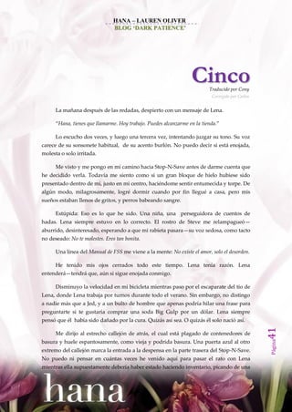 HANA – LAUREN OLIVER
                                BLOG ‘DARK PATIENCE’




                                                                  Cinco   Traducido por Cony
                                                                           Corregido por Carlos


      La mañana después de las redadas, despierto con un mensaje de Lena.

      ‚Hana, tienes que llamarme. Hoy trabajo. Puedes alcanzarme en la tienda.‛

      Lo escucho dos veces, y luego una tercera vez, intentando juzgar su tono. Su voz
carece de su sonsonete habitual, de su acento burlón. No puedo decir si está enojada,
molesta o solo irritada.

      Me visto y me pongo en mi camino hacia Stop-N-Save antes de darme cuenta que
he decidido verla. Todavía me siento como si un gran bloque de hielo hubiese sido
presentado dentro de mí, justo en mi centro, haciéndome sentir entumecida y torpe. De
algún modo, milagrosamente, logré dormir cuando por fin llegué a casa, pero mis
sueños estaban llenos de gritos, y perros babeando sangre.

      Estúpida: Eso es lo que he sido. Una niña, una perseguidora de cuentos de
hadas. Lena siempre estuvo en lo correcto. El rostro de Steve me relampagueó—
aburrido, desinteresado, esperando a que mi rabieta pasara—su voz sedosa, como tacto
no deseado: No te molestes. Eres tan bonita.

      Una línea del Manual de FSS me viene a la mente: No existe el amor, solo el desorden.

      He tenido mis ojos cerrados todo este tiempo. Lena tenía razón. Lena
entenderá—tendrá que, aún si sigue enojada conmigo.

      Disminuyo la velocidad en mi bicicleta mientras paso por el escaparate del tío de
Lena, donde Lena trabaja por turnos durante todo el verano. Sin embargo, no distingo
a nadie más que a Jed, y a un bulto de hombre que apenas podría hilar una frase para
preguntarte si te gustaría comprar una soda Big Gulp por un dólar. Lena siempre
pensó que él había sido dañado por la cura. Quizás así sea. O quizás él solo nació así.
                                                                                                  41




      Me dirijo al estrecho callejón de atrás, el cual está plagado de contenedores de
                                                                                                  Página




basura y huele espantosamente, como vieja y podrida basura. Una puerta azul al otro
extremo del callejón marca la entrada a la despensa en la parte trasera del Stop-N-Save.
No puedo ni pensar en cuántas veces he venido aquí para pasar el rato con Lena
mientras ella supuestamente debería haber estado haciendo inventario, picando de una
 
