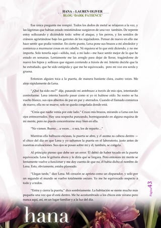 HANA – LAUREN OLIVER
                               BLOG ‘DARK PATIENCE’


      Esa única pregunta me rompió. Todos los dedos de metal se relajaron a la vez, y
las lágrimas que habían estado resistiéndose surgieron de una vez también. De repente
estoy sollozando y diciéndole todo: sobre el ataque, y los perros, y los sonidos de
cráneos agrietándose bajo los garrotes de los reguladores. Pensar de nuevo en ello me
hace sentir que podía vomitar. En cierto punto, Lena pone sus brazos a mi alrededor y
comienza a murmurar cosas en mi cabello. Ni siquiera sé lo que está diciendo, y no me
importa. Solo tenerla aquí—sólida, real, a mi lado—me hace sentir mejor de lo que he
estado en semanas. Lentamente me las arreglo para dejar de llorar, tragándome de
nuevo los hipos y sollozos que siguen corriendo a través de mí. Intento decirle que la
he extrañado, que he sido estúpida y que me he equivocado, pero mi voz era sorda y
gruesa.

      Entonces alguien toca a la puerta, de manera bastante clara, cuatro veces. Me
alejo rápidamente de Lena.

      ‚¿Qué ha sido eso?‛ dije, pasando mi antebrazo a través de mis ojos, intentando
controlarme. Lena intenta hacerlo pasar como si yo ni hubiese oído. Su rostro se ha
vuelto blanco, sus ojos abiertos de par en par y aterrados. Cuando el llamado comienza
de nuevo, ella no se mueve, solo se queda congelada donde está.

      ‚Creía que nadie venía por este lado.‛ Cruzo mis brazos, mirando a Lena con los
ojos entrecerrados. Hay una sospecha punzando, hormigueando en alguna esquina de
mi mente, pero no puedo concentrarme muy bien en ella.

      ‚No vienen. Bueno… a veces… o sea, los de reparto…‛

      Mientras ella balbucea excusas, la puerta se abre, y él asoma su cabeza dentro —
el chico del día en que Lena y yo saltamos la puerta en el laboratorio, justo antes de
nuestras evaluaciones. Sus ojos se posan sobre mí y él, también, se congela.

      Al principio pienso que debe ser un error. Él debió de haber tocado en la puerta
equivocada. Lena le gritaría ahora y le diría que se largara. Pero entonces mi mente se
lentamente vuelve a funcionar y me doy cuenta de que no, él había dicho el nombre de
Lena. Esto, obviamente, estaba planeado.

      ‚Llegas tarde,‛ dice Lena. Mi corazón se aprieta como un disparador, y solo por
un segundo el mundo se vuelve totalmente oscuro. Yo me he equivocado respecto a
                                                                                          43




todo y a todos.
                                                                                          Página




      ‚Entra y cierra la puerta,‛ dice sombríamente. La habitación se siente mucho m{s
pequeña una vez que él está dentro. Me he acostumbrado a los chicos este verano pero
nunca aquí, así, en un lugar familiar y a la luz del día.
 