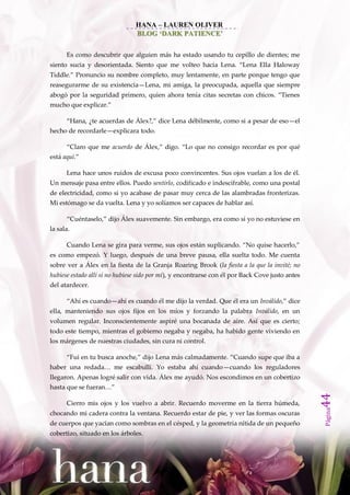 HANA – LAUREN OLIVER
                                BLOG ‘DARK PATIENCE’


      Es como descubrir que alguien más ha estado usando tu cepillo de dientes; me
siento sucia y desorientada. Siento que me volteo hacia Lena. ‚Lena Ella Haloway
Tiddle.‛ Pronuncio su nombre completo, muy lentamente, en parte porque tengo que
reasegurarme de su existencia—Lena, mi amiga, la preocupada, aquella que siempre
abogó por la seguridad primero, quien ahora tenía citas secretas con chicos. ‚Tienes
mucho que explicar.‛

      ‚Hana, ¿te acuerdas de Álex?,‛ dice Lena débilmente, como si a pesar de eso—el
hecho de recordarle—explicara todo.

      ‚Claro que me acuerdo de Álex,‛ digo. ‚Lo que no consigo recordar es por qué
está aquí.‛

      Lena hace unos ruidos de excusa poco convincentes. Sus ojos vuelan a los de él.
Un mensaje pasa entre ellos. Puedo sentirlo, codificado e indescifrable, como una postal
de electricidad, como si yo acabase de pasar muy cerca de las alambradas fronterizas.
Mi estómago se da vuelta. Lena y yo solíamos ser capaces de hablar así.

      ‚Cuéntaselo,‛ dijo Álex suavemente. Sin embargo, era como si yo no estuviese en
la sala.

      Cuando Lena se gira para verme, sus ojos est{n suplicando. ‚No quise hacerlo,‛
es como empezó. Y luego, después de una breve pausa, ella suelta todo. Me cuenta
sobre ver a Álex en la fiesta de la Granja Roaring Brook (la fiesta a la que la invité; no
hubiese estado allí si no hubiese sido por mí), y encontrarse con él por Back Cove justo antes
del atardecer.

      ‚Ahí es cuando—ahí es cuando él me dijo la verdad. Que él era un Inválido,‛ dice
ella, manteniendo sus ojos fijos en los míos y forzando la palabra Inválido, en un
volumen regular. Inconscientemente aspiré una bocanada de aire. Así que es cierto;
todo este tiempo, mientras el gobierno negaba y negaba, ha habido gente viviendo en
los márgenes de nuestras ciudades, sin cura ni control.

      ‚Fui en tu busca anoche,‛ dijo Lena m{s calmadamente. ‚Cuando supe que iba a
haber una redada… me escabullí. Yo estaba ahí cuando—cuando los reguladores
llegaron. Apenas logré salir con vida. Álex me ayudó. Nos escondimos en un cobertizo
hasta que se fueran…‛
                                                                                                 44




      Cierro mis ojos y los vuelvo a abrir. Recuerdo moverme en la tierra húmeda,
                                                                                                 Página




chocando mi cadera contra la ventana. Recuerdo estar de pie, y ver las formas oscuras
de cuerpos que yacían como sombras en el césped, y la geometría nítida de un pequeño
cobertizo, situado en los árboles.
 