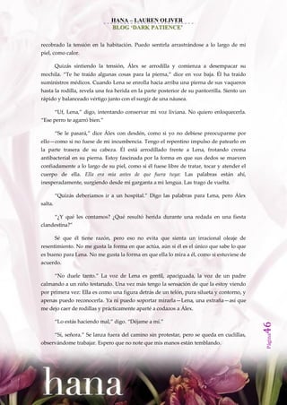 HANA – LAUREN OLIVER
                                 BLOG ‘DARK PATIENCE’


recobrado la tensión en la habitación. Puedo sentirla arrastrándose a lo largo de mi
piel, como calor.

         Quizás sintiendo la tensión, Álex se arrodilla y comienza a desempacar su
mochila. ‚Te he traído algunas cosas para la pierna,‛ dice en voz baja. Él ha traído
suministros médicos. Cuando Lena se enrolla hacia arriba una pierna de sus vaqueros
hasta la rodilla, revela una fea herida en la parte posterior de su pantorrilla. Siento un
rápido y balanceado vértigo junto con el surgir de una náusea.

         ‚Uf, Lena,‛ digo, intentando conservar mi voz liviana. No quiero enloquecerla.
‚Ese perro te agarró bien.‛

         ‚Se le pasar{,‛ dice Álex con desdén, como si yo no debiese preocuparme por
ello—como si no fuese de mi incumbencia. Tengo el repentino impulso de patearlo en
la parte trasera de su cabeza. Él está arrodillado frente a Lena, frotando crema
antibacterial en su pierna. Estoy fascinada por la forma en que sus dedos se mueven
confiadamente a lo largo de su piel, como si él fuese libre de tratar, tocar y atender el
cuerpo de ella. Ella era mía antes de que fuera tuya: Las palabras están ahí,
inesperadamente, surgiendo desde mi garganta a mi lengua. Las trago de vuelta.

         ‚Quiz{s deberíamos ir a un hospital.‛ Digo las palabras para Lena, pero Álex
salta.

         ‚¿Y qué les contamos? ¿Qué resultó herida durante una redada en una fiesta
clandestina?‛

         Sé que él tiene razón, pero eso no evita que sienta un irracional oleaje de
resentimiento. No me gusta la forma en que actúa, aún si él es el único que sabe lo que
es bueno para Lena. No me gusta la forma en que ella lo mira a él, como si estuviese de
acuerdo.

         ‚No duele tanto.‛ La voz de Lena es gentil, apaciguada, la voz de un padre
calmando a un niño testarudo. Una vez más tengo la sensación de que la estoy viendo
por primera vez: Ella es como una figura detrás de un telón, pura silueta y contorno, y
apenas puedo reconocerla. Ya ni puedo soportar mirarla—Lena, una extraña—así que
me dejo caer de rodillas y prácticamente aparté a codazos a Álex.

         ‚Lo est{s haciendo mal,‛ digo. ‚Déjame a mí.‛
                                                                                              46




         ‚Sí, señora.‛ Se lanza fuera del camino sin protestar, pero se queda en cuclillas,
                                                                                              Página




observándome trabajar. Espero que no note que mis manos están temblando.
 