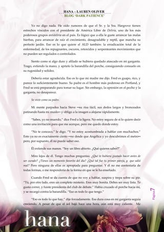 HANA – LAUREN OLIVER
                                BLOG ‘DARK PATIENCE’


      Yo no digo nada. He oído rumores de que el Sr. y la Sra. Hargrove tienen
estrechos vínculos con el presidente de América Libre de Deliria, uno de los más
poderosos grupos antideliria en el país. Es lógico que a ella le guste arrancar las malas
hierbas, para arrancar de raíz el crecimiento, desagradable y reptil, que mancha su
perfecto jardín. Eso es lo que quiere el ALD también: la erradicación total de la
enfermedad, de los repugnantes, oscuros, retorcidos y serpenteantes movimientos que
no pueden ser regulados o controlados.

      Siento como si algo duro y afilado se hubiera quedado atascado en mi garganta.
Trago, extiendo la mano, y aprieto la barandilla del porche, consiguiendo consuelo en
su rugosidad y solidez.

      Debería estar agradecida. Eso es lo que mi madre me dijo. Fred es guapo, rico, y
parece lo suficientemente bueno. Su padre es el hombre más poderoso en Portland, y
Fred se está preparando para tomar su lugar. Sin embargo, la opresión en el pecho y la
garganta, no desaparece.

      Se viste como su padre.

      Mi mente parpadea hacia Steve ─su risa fácil, sus dedos largos y bronceados
patinando hasta mi muslo─ y obligo a la imagen a alejarse rápidamente.

      ‚Sabes, yo no muerdo,‛ dice Fred a la ligera. No estoy segura de si lo quiere decir
como una invitación para que me acerque, pero me quedo donde estoy.

      ‚No te conozco,‛ le digo. ‚Y no estoy acostumbrada a hablar con muchachos.‛
Esto ya no es exactamente cierto ─no desde que Angélica y yo descubrimos el metro─
pero, por supuesto, él no puede saber eso.

      Él extiende sus manos. ‚Soy un libro abierto. ¿Qué quieres saber?‛

      Miro lejos de él. Tengo muchas preguntas: ¿Qué te hubiera gustado hacer antes de
ser curado? ¿Tienes un momento favorito del día? ¿Qué tal fue tu primer pareja, y que salió
mal? Pero ninguna de ellas es apropiada para preguntar. Y él no me contestaría de
todas formas, o me respondería de la forma en que se le ha enseñado.

      Cuando Fred se da cuenta de que no voy a hablar, suspira y trepa sobre su pie.
‚Tú, por otro lado, eres un completo misterio. Eres muy bonita. Debes ser muy lista. Te
gusta correr, y fuiste presidenta del club de debate.‛ Había cruzado el porche hacia mí,
                                                                                              7




y se recargó contra la barandilla. ‚Eso es todo lo que tengo.‛
                                                                                              Página




      ‚Eso es todo lo que hay,‛ dije forzadamente. Esa dura cosa en mi garganta seguía
creciendo. A pesar de que el sol bajó hace una hora, aún está muy caliente. Me
 