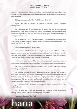 HANA – LAUREN OLIVER
                                BLOG ‘DARK PATIENCE’


encuentro preguntándome, al azar, lo que Lena estará haciendo esa noche. Debe estar
en casa —es casi el toque de queda. Probablemente leyendo un libro, o jugando un
juego con Grace.

      ‚Lista, preciosa, y simple,‛ dice Fred. Él sonríe. ‚Perfecto‛

      Perfecto. Ahí está la palabra de nuevo: la enorme palabra sofocante,
estrangulante.

      Estoy distraída por el movimiento en el jardín. Una de las sombras está
moviéndose —y luego, antes de que pueda gritar o alertar a Fred, un hombre emerge de
los árboles, cargando un largo rifle estilo militar. Luego grito, instintivamente; Fred se
voltea y se empieza a reír.

      ‚No te preocupes,‛ dice. ‚Ese es solo Derek,‛ cuando sigo mirando, él explica.
‚Uno de los guardias de pap{. Hemos reforzado la seguridad recientemente. Ha
habido rumores…‛ él se calla.

      ‚¿Rumores acerca de qué?‛ Lo impulso.

      Evita mirarme. ‚Probablemente es exagerado,‛ dice con indiferencia. ‚Pero
algunas personas creen que un movimiento de resistencia está creciendo. No todos
creen que los Inv{lidos‛ ––se estremece cuando dice la palabra, como si le doliera––
‚fueron erradicados durante la gran campaña de bombardeo.‛

      Movimiento de resistencia. Inválidos. Una sensación punzante comienza a hacer su
camino a través de mi cuerpo, como si acabara de conectarme a una toma de corriente.

      ‚Mi padre no se lo cree, por supuesto,‛ Fred acaba de plano. ‚Aun así, es mejor
prevenir que curar, ¿no?‛

      Una vez más, me quedo tranquila. Me pregunto lo que Fred haría si él supiese lo
de la fiesta clandestina, y supe que yo había pasado el verano en lo prohibido, en
fiestas no segregadas de playa y en conciertos. Me pregunto qué haría si supiera que la
semana pasada, dejé que un chico me besara, le permití explorar mis muslos con la
punta de sus dedos ––acciones injuriosas y prohibidas.

      ‚¿Quieres caminar por el jardín?‛ Fred pregunta, como si percibiera que el tema
me ha molestado.
                                                                                             8
                                                                                             Página




      ‚No,‛ le digo, por lo que rápidamente y con firmeza él parece sorprendido.
Inhalo y consigo sonreír. ‚Quiero decir, tengo que usar el baño.‛

      ‚Te muestro donde es,‛ dice Fred.
 