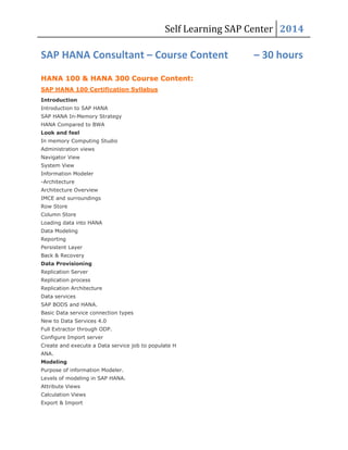 Self Learning SAP Center 2014
SAP HANA Consultant – Course Content – 30 hours
HANA 100 & HANA 300 Course Content:
SAP HANA 100 Certification Syllabus
Introduction
Introduction to SAP HANA
SAP HANA In-Memory Strategy
HANA Compared to BWA
Look and feel
In memory Computing Studio
Administration views
Navigator View
System View
Information Modeler
-Architecture
Architecture Overview
IMCE and surroundings
Row Store
Column Store
Loading data into HANA
Data Modeling
Reporting
Persistent Layer
Back & Recovery
Data Provisioning
Replication Server
Replication process
Replication Architecture
Data services
SAP BODS and HANA.
Basic Data service connection types
New to Data Services 4.0
Full Extractor through ODP.
Configure Import server
Create and execute a Data service job to populate H
ANA.
Modeling
Purpose of information Modeler.
Levels of modeling in SAP HANA.
Attribute Views
Calculation Views
Export & Import
 