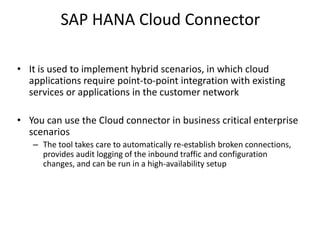 SAP HANA Cloud Connector
• It is used to implement hybrid scenarios, in which cloud
applications require point-to-point integration with existing
services or applications in the customer network
• You can use the Cloud connector in business critical enterprise
scenarios
– The tool takes care to automatically re-establish broken connections,
provides audit logging of the inbound traffic and configuration
changes, and can be run in a high-availability setup
 