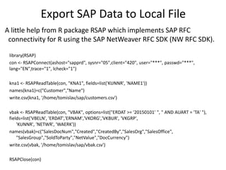 Export SAP Data to Local File
library(RSAP)
con <- RSAPConnect(ashost="sapprd", sysnr="05",client="420", user="***", passwd="***",
lang="EN",trace="1", lcheck="1")
kna1 <- RSAPReadTable(con, "KNA1", fields=list('KUNNR', 'NAME1'))
names(kna1)=c("Customer","Name")
write.csv(kna1, '/home/tomislav/sap/customers.csv')
vbak <- RSAPReadTable(con, "VBAK", options=list("ERDAT >= '20150101' ", " AND AUART = 'TA' "),
fields=list('VBELN', 'ERDAT','ERNAM','VKORG','VKBUR', 'VKGRP',
'KUNNR', 'NETWR', 'WAERK'))
names(vbak)=c("SalesDocNum","Created","CreatedBy","SalesOrg","SalesOffice",
"SalesGroup","SoldToParty","NetValue","DocCurrency")
write.csv(vbak, '/home/tomislav/sap/vbak.csv')
RSAPClose(con)
A little help from R package RSAP which implements SAP RFC
connectivity for R using the SAP NetWeaver RFC SDK (NW RFC SDK).
 