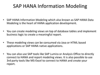 SAP HANA Information Modeling
• SAP HANA Information Modeling which also known as SAP HANA Data
Modeling is the heart of HANA application development.
• You can create modeling views on top of database tables and implement
business logic to create a meaningful report.
• These modeling views can be consumed via Java or HTML based
applications or SAP HANA native applications.
• You can also use SAP tools like SAP Lumira or Analysis Office to directly
connect to HANA and report modeling views. It is also possible to use
3rd party tools like MS-Excel to connect to HANA and create your
report.
 