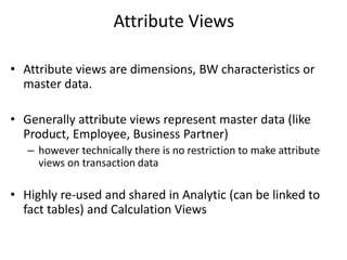 Attribute Views
• Attribute views are dimensions, BW characteristics or
master data.
• Generally attribute views represent master data (like
Product, Employee, Business Partner)
– however technically there is no restriction to make attribute
views on transaction data
• Highly re-used and shared in Analytic (can be linked to
fact tables) and Calculation Views
 