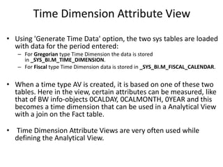 Time Dimension Attribute View
• Using 'Generate Time Data' option, the two sys tables are loaded
with data for the period entered:
– For Gregorian type Time Dimension the data is stored
in _SYS_BI.M_TIME_DIMENSION.
– For Fiscal type Time Dimension data is stored in _SYS_BI.M_FISCAL_CALENDAR.
• When a time type AV is created, it is based on one of these two
tables. Here in the view, certain attributes can be measured, like
that of BW info-objects 0CALDAY, 0CALMONTH, 0YEAR and this
becomes a time dimension that can be used in a Analytical View
with a join on the Fact table.
• Time Dimension Attribute Views are very often used while
defining the Analytical View.
 