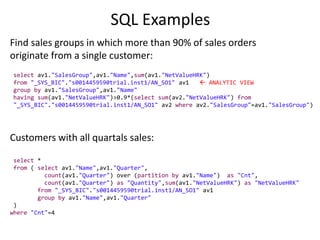 SQL Examples
Find sales groups in which more than 90% of sales orders
originate from a single customer:
select av1."SalesGroup",av1."Name",sum(av1."NetValueHRK")
from "_SYS_BIC"."s0014459590trial.inst1/AN_SO1" av1  ANALYTIC VIEW
group by av1."SalesGroup",av1."Name"
having sum(av1."NetValueHRK")>0.9*(select sum(av2."NetValueHRK") from
"_SYS_BIC"."s0014459590trial.inst1/AN_SO1" av2 where av2."SalesGroup"=av1."SalesGroup")
Customers with all quartals sales:
select *
from ( select av1."Name",av1."Quarter",
count(av1."Quarter") over (partition by av1."Name") as "Cnt",
count(av1."Quarter") as "Quantity",sum(av1."NetValueHRK") as "NetValueHRK"
from "_SYS_BIC"."s0014459590trial.inst1/AN_SO1" av1
group by av1."Name",av1."Quarter"
)
where "Cnt"=4
 