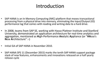 Introduction
• SAP HANA is an In Memory Computing (IMC) platform that moves transactional
processing from a physical drive into memory, eliminating the Input/Output (IO)
performance lag that comes with reading and writing data to a hard drive.
• In 2008, teams from SAP SE, working with Hasso Plattner Institute and Stanford
University, demonstrated an application architecture for real-time analytics and
aggregation, mentioned as High-Performance Analytic Appliance (or "HAsso's
New Architecture" :-)
• Initial GA of SAP HANA in November 2010.
• SAP HANA SPS 11 (December 2015) marks the tenth SAP HANA support package
stack of new features, enhancements and innovations released on a half yearly
release cycle
 