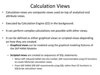 Calculation Views
• Calculation views are composite views used on top of analytical and
attribute views.
• Executed by Calculation Engine (CE) in the background.
• It can perform complex calculations not possible with other views.
• It can be defined as either graphical views or scripted views depending
on how they are created.
– Graphical views can be modeled using the graphical modeling features of
the SAP HANA Modeler.
– Scripted views are created as sequences of SQL statements.
• When SAP released HANA into the market, SAP recommended using CE functions
to create SQLScript calculation views.
• From SAP HANA SP8 SAP recommends using SQL rather than CE functions in
SQLScript calculation views
 
