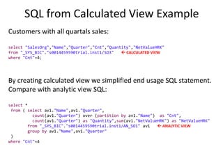 SQL from Calculated View Example
Customers with all quartals sales:
select "SalesOrg","Name","Quarter","Cnt","Quantity","NetValueHRK"
from "_SYS_BIC"."s0014459590trial.inst1/SO3"  CALCULATED VIEW
where "Cnt"=4;
By creating calculated view we simplified end usage SQL statement.
Compare with analytic view SQL:
select *
from ( select av1."Name",av1."Quarter",
count(av1."Quarter") over (partition by av1."Name") as "Cnt",
count(av1."Quarter") as "Quantity",sum(av1."NetValueHRK") as "NetValueHRK"
from "_SYS_BIC"."s0014459590trial.inst1/AN_SO1" av1  ANALYTIC VIEW
group by av1."Name",av1."Quarter"
)
where "Cnt"=4
 