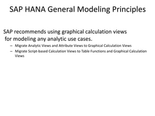SAP HANA General Modeling Principles
SAP recommends using graphical calculation views
for modeling any analytic use cases.
– Migrate Analytic Views and Attribute Views to Graphical Calculation Views
– Migrate Script-based Calculation Views to Table Functions and Graphical Calculation
Views
 