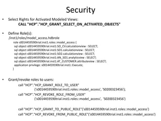 Security
• Select Rights for Activated Modeled Views:
CALL "HCP"."HCP_GRANT_SELECT_ON_ACTIVATED_OBJECTS"
• Define Role(s):
/inst1/roles/model_access.hdbrole
role s0014459590trial.inst1.roles::model_access {
sql object s0014459590trial.inst1:SO_CV.calculationview : SELECT;
sql object s0014459590trial.inst1:SO1.calculationview : SELECT;
sql object s0014459590trial.inst1:SO2.calculationview : SELECT;
sql object s0014459590trial.inst1:AN_SO1.analyticview : SELECT;
sql object s0014459590trial.inst1:AT_CUSTOMER.attributeview : SELECT;
application privilege: s0014459590trial.inst1::Execute;
}
• Grant/revoke roles to users:
call "HCP"."HCP_GRANT_ROLE_TO_USER"
('s0014459590trial.inst1.roles::model_access', 'S0200323456');
call "HCP"."HCP_REVOKE_ROLE_FROM_USER"
('s0014459590trial.inst1.roles::model_access', 'S0200323456')
call "HCP"."HCP_GRANT_TO_PUBLIC_ROLE"('s0014459590trial.inst1.roles::model_access')
call "HCP"."HCP_REVOKE_FROM_PUBLIC_ROLE"('s0014459590trial.inst1.roles::model_access')
 
