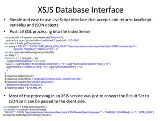XSJS Database Interface
• Simple and easy to use JavaScript interface that accepts and returns JavaScript
variables and JSON objects.
• Push all SQL processing into the Index Server
var productId = $.request.parameters.get("ProductId");
productId = typeof productId !== 'undefined' ? productId : 'HT-1000'
var conn = $.hdb.getConnection();
var query = 'SELECT * FROM "SAP_HANA_EPM_NEXT"."sap.hana.democontent.epmNext.data::EPM.Purchase.Item"' +
' WHERE "PRODUCT.PRODUCTID" = ?';
var rs = conn.executeQuery(query,productId);
var body = '';
for(var i = 0; i < rs.length; i++){
if(rs[i]["GROSSAMOUNT"] >= 500){
body += rs[i]["HEADER.PURCHASEORDERID"] + "t" + rs[i]["PURCHASEORDERITEM"] + "t" +
rs[i]["PRODUCT.PRODUCTID"] + "t" + rs[i]["GROSSAMOUNT"] + "n";
}
}
$.response.setBody(body);
$.response.contentType = 'application/vnd.ms-excel; charset=utf-16le';
$.response.headers.set('Content-Disposition',
'attachment; filename=Excel.xls');
$.response.status = $.net.http.OK;
• Most of the processing in an XSJS service was just to convert the Result Set to
JSON so it can be passed to the client side.
var connection = $.hdb.getConnection();
var results = connection.executeQuery(
'SELECT * FROM "sap.hana.democontent.epmNext.data::EPM.MasterData.Employees" ' + 'WHERE LOGINNAME <> ?', 'EPM_USER');
$.response.setBody(JSON.stringify(results));
 