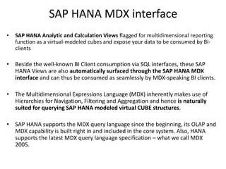 SAP HANA MDX interface
• SAP HANA Analytic and Calculation Views flagged for multidimensional reporting
function as a virtual-modeled cubes and expose your data to be consumed by BI-
clients
• Beside the well-known BI Client consumption via SQL interfaces, these SAP
HANA Views are also automatically surfaced through the SAP HANA MDX
interface and can thus be consumed as seamlessly by MDX-speaking BI clients.
• The Multidimensional Expressions Language (MDX) inherently makes use of
Hierarchies for Navigation, Filtering and Aggregation and hence is naturally
suited for querying SAP HANA modeled virtual CUBE structures.
• SAP HANA supports the MDX query language since the beginning, its OLAP and
MDX capability is built right in and included in the core system. Also, HANA
supports the latest MDX query language specification – what we call MDX
2005.
 