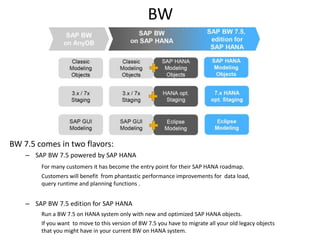 BW
BW 7.5 comes in two flavors:
– SAP BW 7.5 powered by SAP HANA
For many customers it has become the entry point for their SAP HANA roadmap.
Customers will benefit from phantastic performance improvements for data load,
query runtime and planning functions .
– SAP BW 7.5 edition for SAP HANA
Run a BW 7.5 on HANA system only with new and optimized SAP HANA objects.
If you want to move to this version of BW 7.5 you have to migrate all your old legacy objects
that you might have in your current BW on HANA system.
 