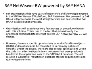 SAP NetWeaver BW powered by SAP HANA
• For organizations that have years of experience and knowledge invested
in the SAP NetWeaver BW platform, SAP NetWeaver BW powered by SAP
HANA will prove to be the most straightforward and cost-effective SAP
HANA-based solution available.
• Organizations will experience very few process or procedure changes
with this solution. This is due to the fact that primarily only the
underlying relational database that powers SAP NetWeaver BW 7.3 will
change.
• However, there are specific optimizations whereby DataStore objects
(DSOs) and InfoCubes can be converted to in-memory optimized
versions. Under the covers, there are also several optimizations within
the code that effectively push down processes that were previously
handled at the application layer to the SAP HANA database. The net
result is a substantial reduction in database storage requirements and
query response times.
 