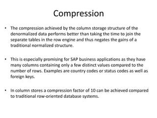 Compression
• The compression achieved by the column storage structure of the
denormalized data performs better than taking the time to join the
separate tables in the row engine and thus negates the gains of a
traditional normalized structure.
• This is especially promising for SAP business applications as they have
many columns containing only a few distinct values compared to the
number of rows. Examples are country codes or status codes as well as
foreign keys.
• In column stores a compression factor of 10 can be achieved compared
to traditional row-oriented database systems.
 