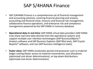 SAP S/4HANA Finance
• SAP S/4HANA Finance is a comprehensive set of financial management
and accounting solutions, covering financial planning and analysis,
accounting and financial close, treasury and financial risk management,
collaborative finance operations, and enterprise risk and compliance
management powered by the SAP HANA in-memory database.
• Operational data in real time: SAP HANA virtual data providers (SAP HANA
Live) show real-time data directly from the operational systems and
support multiple user interface technologies (SAP BusinessObjects™
Analysis software and SAP Business Explorer (SAP BEx) tools, SAP Crystal
Reports® software, and non-SAP business intelligence tools).
• Faster close: SAP HANA accelerates period-end processes such as material
ledger costing (faster access to material movements), cost allocations
(optimized cost-driver determinations), or top-down distributions
(optimized cost-driver determination).
 