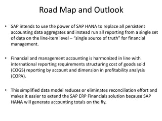 Road Map and Outlook
• SAP intends to use the power of SAP HANA to replace all persistent
accounting data aggregates and instead run all reporting from a single set
of data on the line-item level – “single source of truth” for financial
management.
• Financial and management accounting is harmonized in line with
international reporting requirements structuring cost of goods sold
(COGS) reporting by account and dimension in profitability analysis
(COPA).
• This simplified data model reduces or eliminates reconciliation effort and
makes it easier to extend the SAP ERP Financials solution because SAP
HANA will generate accounting totals on the fly.
 