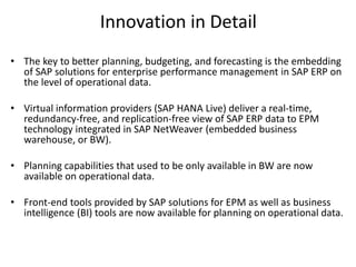 Innovation in Detail
• The key to better planning, budgeting, and forecasting is the embedding
of SAP solutions for enterprise performance management in SAP ERP on
the level of operational data.
• Virtual information providers (SAP HANA Live) deliver a real-time,
redundancy-free, and replication-free view of SAP ERP data to EPM
technology integrated in SAP NetWeaver (embedded business
warehouse, or BW).
• Planning capabilities that used to be only available in BW are now
available on operational data.
• Front-end tools provided by SAP solutions for EPM as well as business
intelligence (BI) tools are now available for planning on operational data.
 