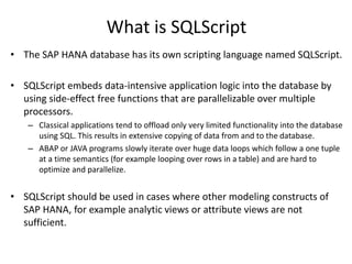 What is SQLScript
• The SAP HANA database has its own scripting language named SQLScript.
• SQLScript embeds data-intensive application logic into the database by
using side-effect free functions that are parallelizable over multiple
processors.
– Classical applications tend to offload only very limited functionality into the database
using SQL. This results in extensive copying of data from and to the database.
– ABAP or JAVA programs slowly iterate over huge data loops which follow a one tuple
at a time semantics (for example looping over rows in a table) and are hard to
optimize and parallelize.
• SQLScript should be used in cases where other modeling constructs of
SAP HANA, for example analytic views or attribute views are not
sufficient.
 
