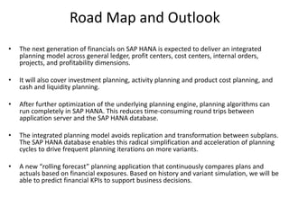 Road Map and Outlook
• The next generation of financials on SAP HANA is expected to deliver an integrated
planning model across general ledger, profit centers, cost centers, internal orders,
projects, and profitability dimensions.
• It will also cover investment planning, activity planning and product cost planning, and
cash and liquidity planning.
• After further optimization of the underlying planning engine, planning algorithms can
run completely in SAP HANA. This reduces time-consuming round trips between
application server and the SAP HANA database.
• The integrated planning model avoids replication and transformation between subplans.
The SAP HANA database enables this radical simplification and acceleration of planning
cycles to drive frequent planning iterations on more variants.
• A new “rolling forecast” planning application that continuously compares plans and
actuals based on financial exposures. Based on history and variant simulation, we will be
able to predict financial KPIs to support business decisions.
 