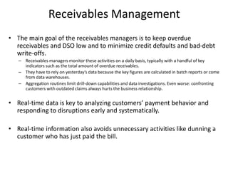 Receivables Management
• The main goal of the receivables managers is to keep overdue
receivables and DSO low and to minimize credit defaults and bad-debt
write-offs.
– Receivables managers monitor these activities on a daily basis, typically with a handful of key
indicators such as the total amount of overdue receivables.
– They have to rely on yesterday’s data because the key figures are calculated in batch reports or come
from data warehouses.
– Aggregation routines limit drill-down capabilities and data investigations. Even worse: confronting
customers with outdated claims always hurts the business relationship.
• Real-time data is key to analyzing customers’ payment behavior and
responding to disruptions early and systematically.
• Real-time information also avoids unnecessary activities like dunning a
customer who has just paid the bill.
 