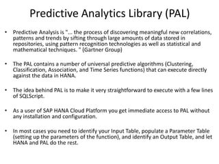 Predictive Analytics Library (PAL)
• Predictive Analysis is "... the process of discovering meaningful new correlations,
patterns and trends by sifting through large amounts of data stored in
repositories, using pattern recognition technologies as well as statistical and
mathematical techniques. " (Gartner Group)
• The PAL contains a number of universal predictive algorithms (Clustering,
Classification, Association, and Time Series functions) that can execute directly
against the data in HANA.
• The idea behind PAL is to make it very straightforward to execute with a few lines
of SQLScript.
• As a user of SAP HANA Cloud Platform you get immediate access to PAL without
any installation and configuration.
• In most cases you need to identify your Input Table, populate a Parameter Table
(setting up the parameters of the function), and identify an Output Table, and let
HANA and PAL do the rest.
 