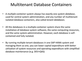 Multitenant Database Containers
• A multiple-container system always has exactly one system database,
used for central system administration, and any number of multitenant
isolated database containers, also called tenant databases.
• All the databases in a multiple-container system share the same
installation of database system software, the same computing resources,
and the same system administration. However, each database is self-
contained and fully isolated.
• By running multiple tenant databases in one SAP HANA system and
managing them as one, you can lower capital expenditure with better
utilization of system resources and operating expenditure with simplified
database maintenance (e.g. DEV+QAS)
 