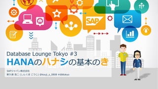 © 2016 SAP SE or an SAP affiliate company. All rights reserved. 1
Database Lounge Tokyo #3
HANA シ 基本 き
SAP ン株式会社
新久保 浩二 ( う ) @kouji_s_0808 #dbltokyo
 