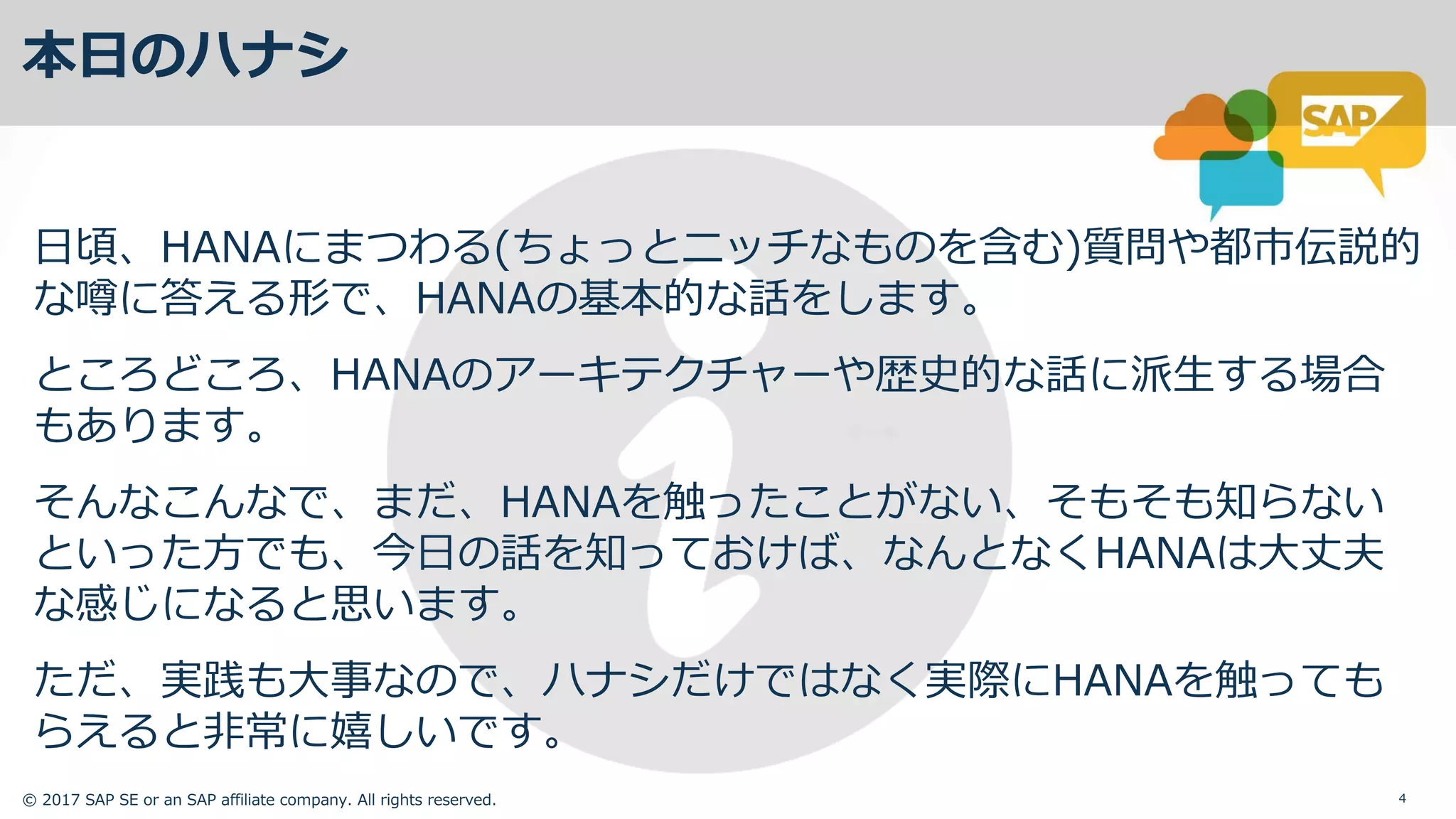 © 2017 SAP SE or an SAP affiliate company. All rights reserved. 4
本⽇のハナシ
⽇頃、HANAにまつわる(ちょっとニッチなものを含む)質問や都市伝説的
な噂に答える形で、HANAの基本的な話をします。
ところどころ、HANAのアーキテクチャーや歴史的な話に派⽣する場合
もあります。
そんなこんなで、まだ、HANAを触ったことがない、そもそも知らない
といった⽅でも、今⽇の話を知っておけば、なんとなくHANAは⼤丈夫
な感じになると思います。
ただ、実践も⼤事なので、ハナシだけではなく実際にHANAを触っても
らえると⾮常に嬉しいです。
 